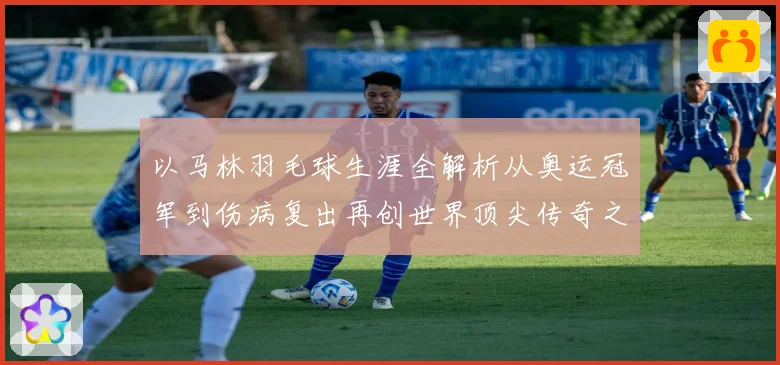 以马林羽毛球生涯全解析从奥运冠军到伤病复出再创世界顶尖传奇之路