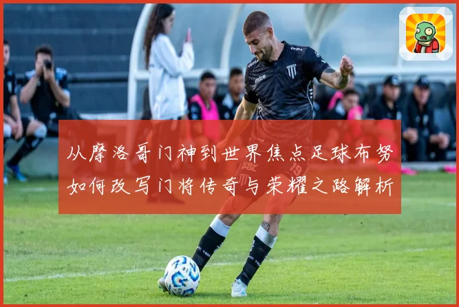 从摩洛哥门神到世界焦点足球布努如何改写门将传奇与荣耀之路解析