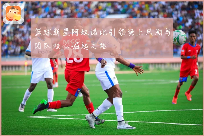 篮球新星阿奴诺比引领场上风潮与团队核心崛起之路