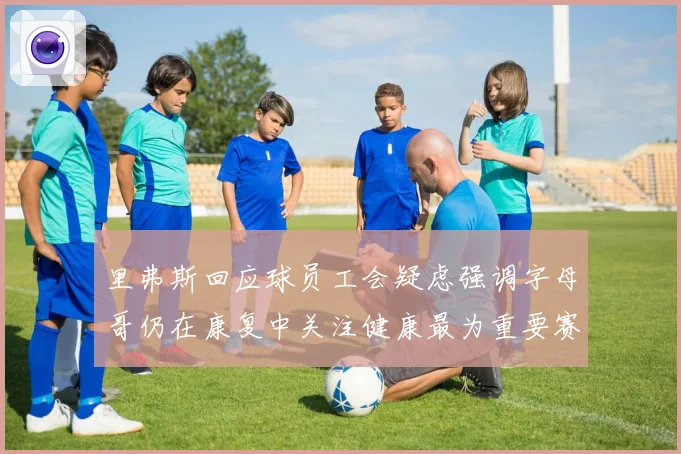 里弗斯回应球员工会疑虑强调字母哥仍在康复中关注健康最为重要赛场复盘