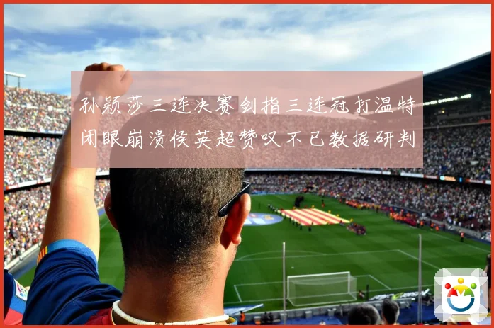 孙颖莎三连决赛剑指三连冠打温特闭眼崩溃侯英超赞叹不已数据研判