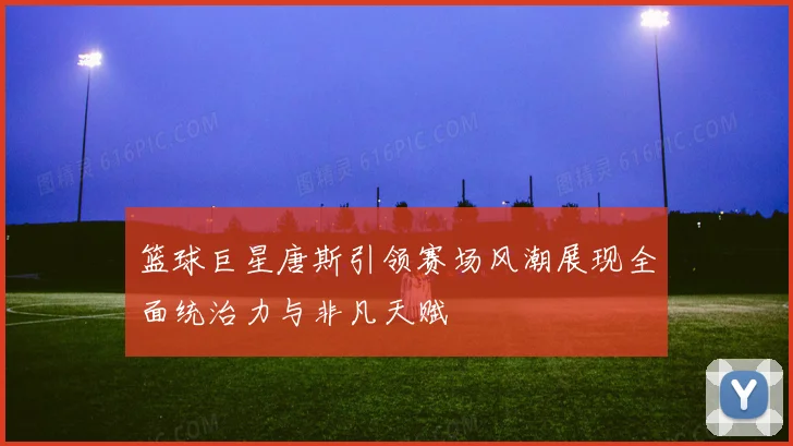 篮球巨星唐斯引领赛场风潮展现全面统治力与非凡天赋