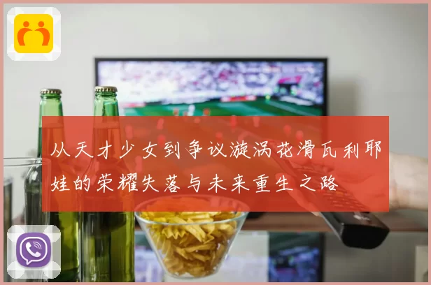 从天才少女到争议漩涡花滑瓦利耶娃的荣耀失落与未来重生之路