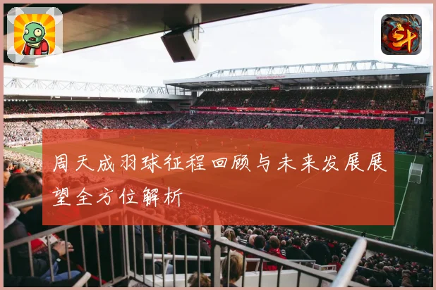 周天成羽球征程回顾与未来发展展望全方位解析