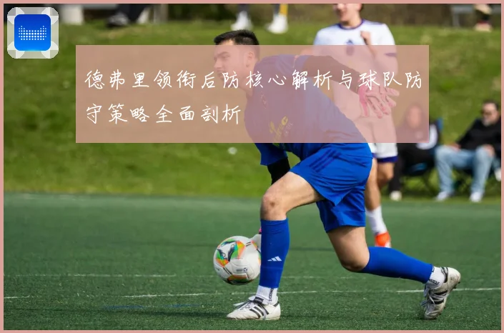 德弗里领衔后防核心解析与球队防守策略全面剖析