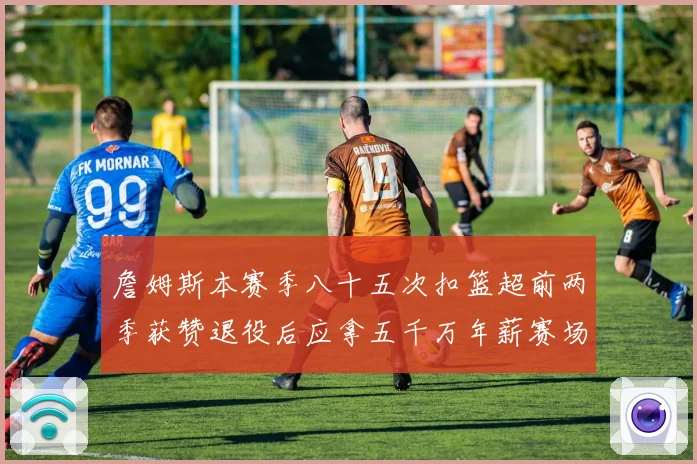 詹姆斯本赛季八十五次扣篮超前两季获赞退役后应拿五千万年薪赛场复盘