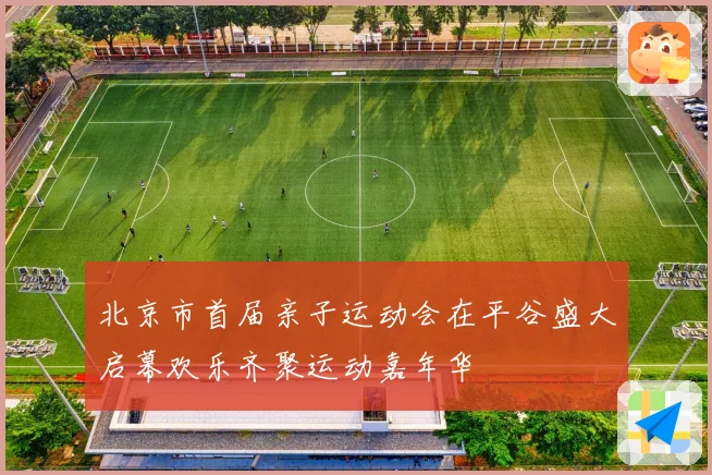 北京市首届亲子运动会在平谷盛大启幕欢乐齐聚运动嘉年华