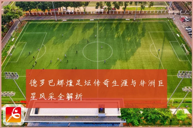 德罗巴辉煌足坛传奇生涯与非洲巨星风采全解析