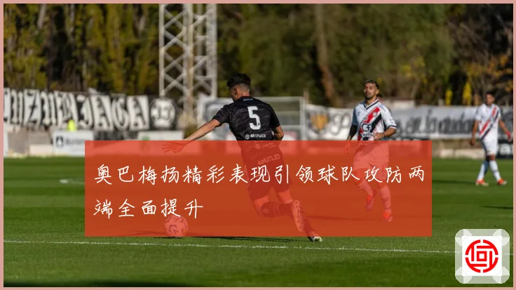 奥巴梅扬精彩表现引领球队攻防两端全面提升