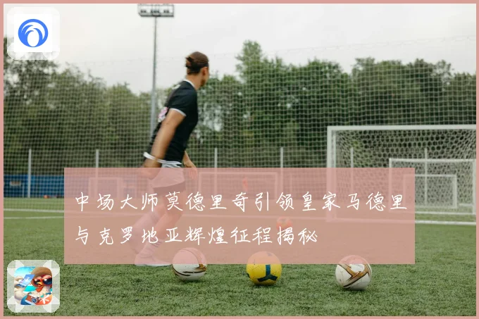 中场大师莫德里奇引领皇家马德里与克罗地亚辉煌征程揭秘