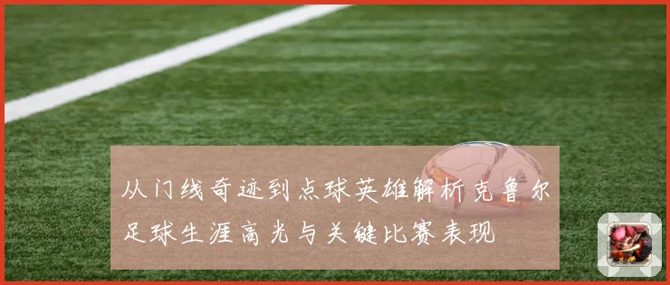 从门线奇迹到点球英雄解析克鲁尔足球生涯高光与关键比赛表现