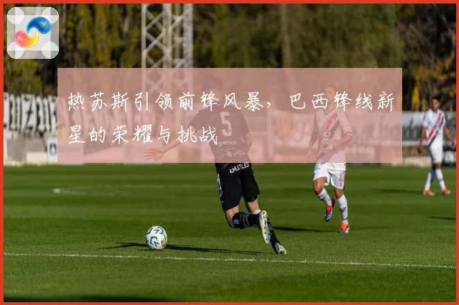 热苏斯引领前锋风暴，巴西锋线新星的荣耀与挑战