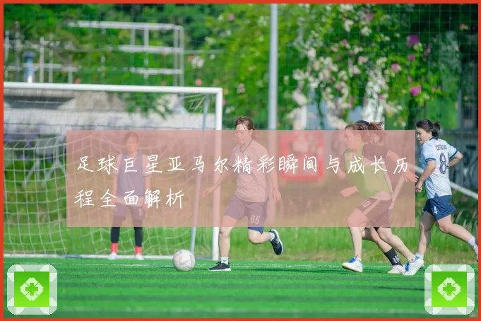足球巨星亚马尔精彩瞬间与成长历程全面解析