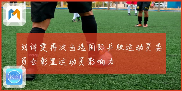 刘诗雯再次当选国际乒联运动员委员会彰显运动员影响力