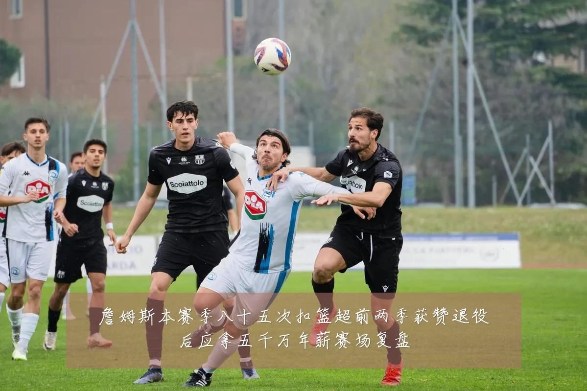 詹姆斯本赛季八十五次扣篮超前两季获赞退役后应拿五千万年薪赛场复盘