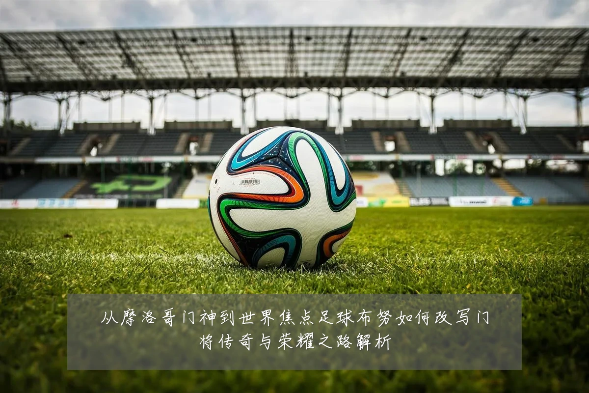 从摩洛哥门神到世界焦点足球布努如何改写门将传奇与荣耀之路解析